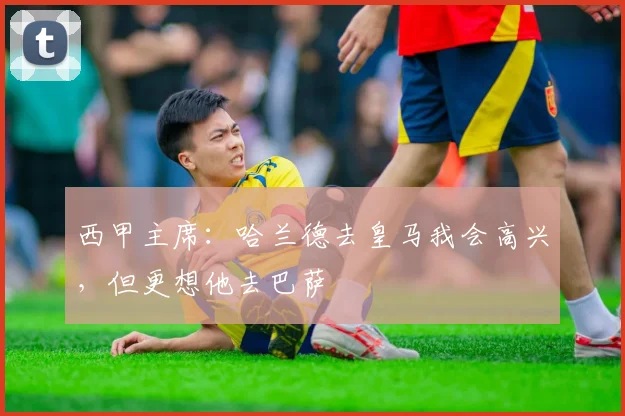 西甲主席：哈兰德去皇马我会高兴，但更想他去巴萨
