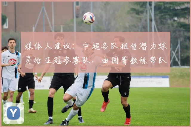 媒体人建议：中超各队租借潜力球员给亚冠参赛队，由国青教练带队