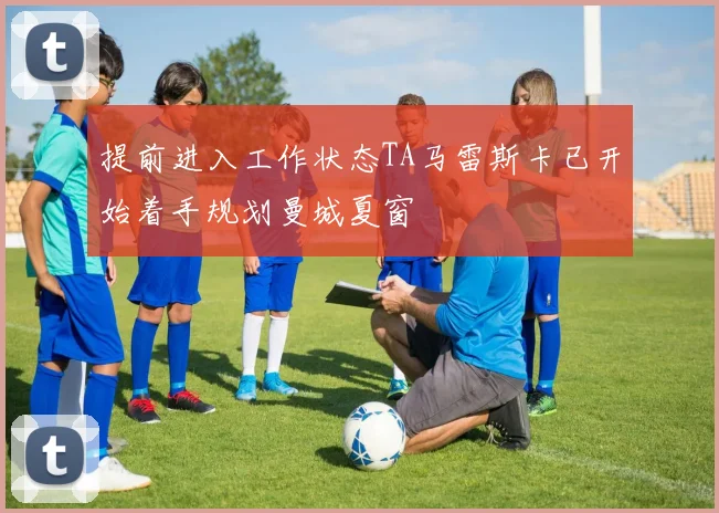 提前进入工作状态TA马雷斯卡已开始着手规划曼城夏窗