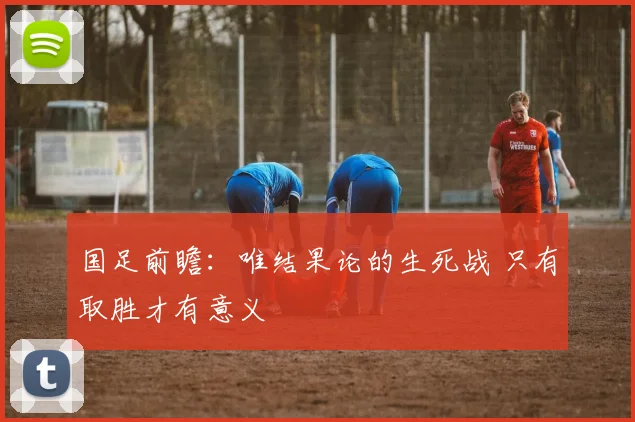 国足前瞻：唯结果论的生死战 只有取胜才有意义