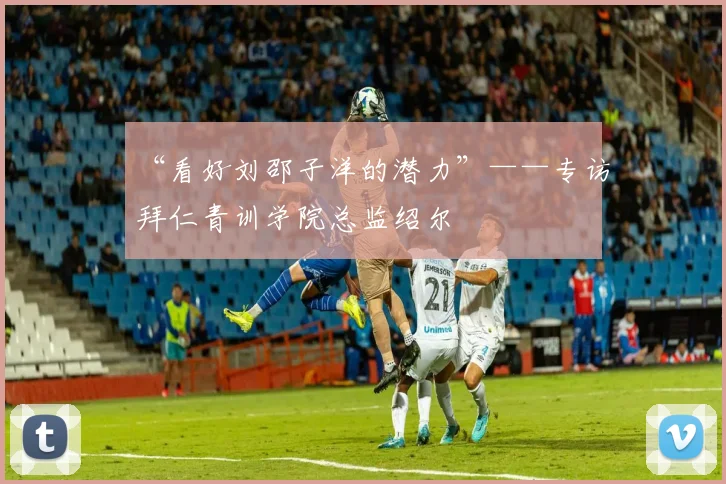 “看好刘邵子洋的潜力”——专访拜仁青训学院总监绍尔