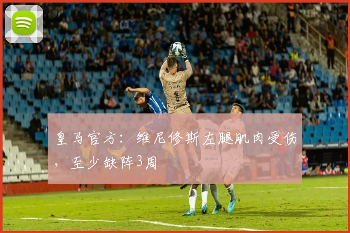 皇马官方：维尼修斯左腿肌肉受伤，至少缺阵3周