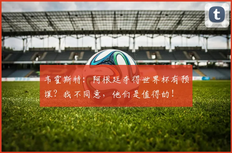 韦霍斯特：阿根廷夺得世界杯有预谋？我不同意，他们是值得的！