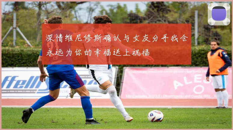 深情维尼修斯确认与女友分手我会永远为你的幸福送上祝福