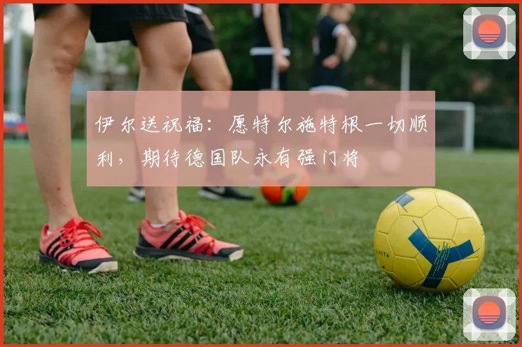 伊尔送祝福：愿特尔施特根一切顺利，期待德国队永有强门将