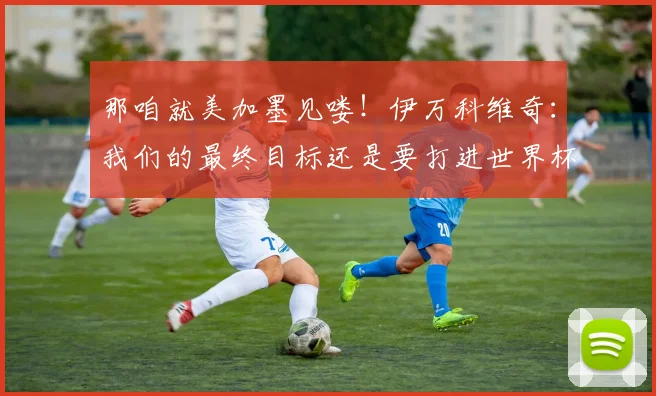 那咱就美加墨见喽！伊万科维奇：我们的最终目标还是要打进世界杯
