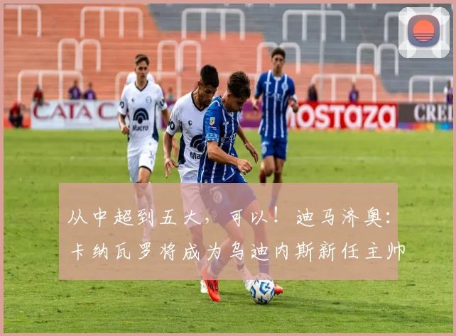从中超到五大，可以！迪马济奥：卡纳瓦罗将成为乌迪内斯新任主帅