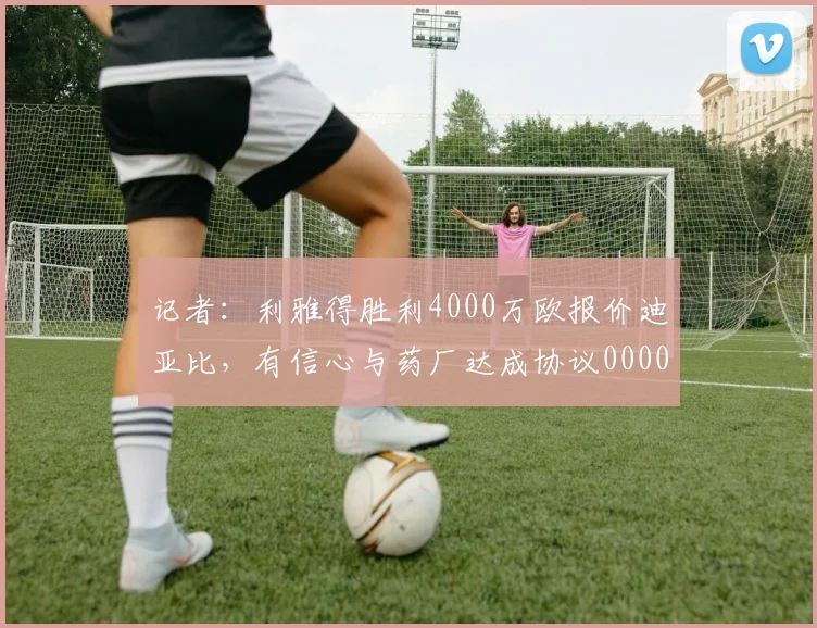 记者：利雅得胜利4000万欧报价迪亚比，有信心与药厂达成协议0000644