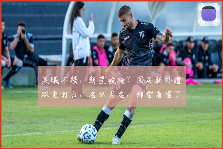 吴曦不踢，新星被抢？国足新帅遭双重打击，名记点名，郑智看懂了