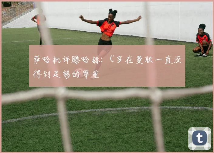 萨哈批评滕哈赫：C罗在曼联一直没得到足够的尊重