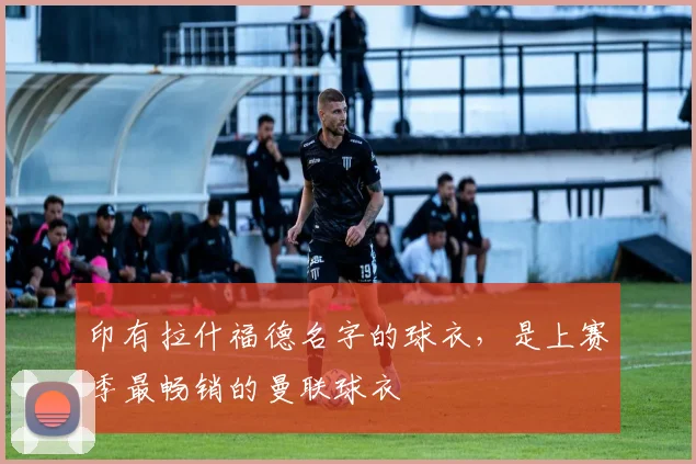 印有拉什福德名字的球衣，是上赛季最畅销的曼联球衣