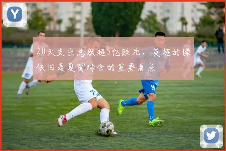 20天支出总额超5亿欧元，英超的壕依旧是夏窗转会的重要看点