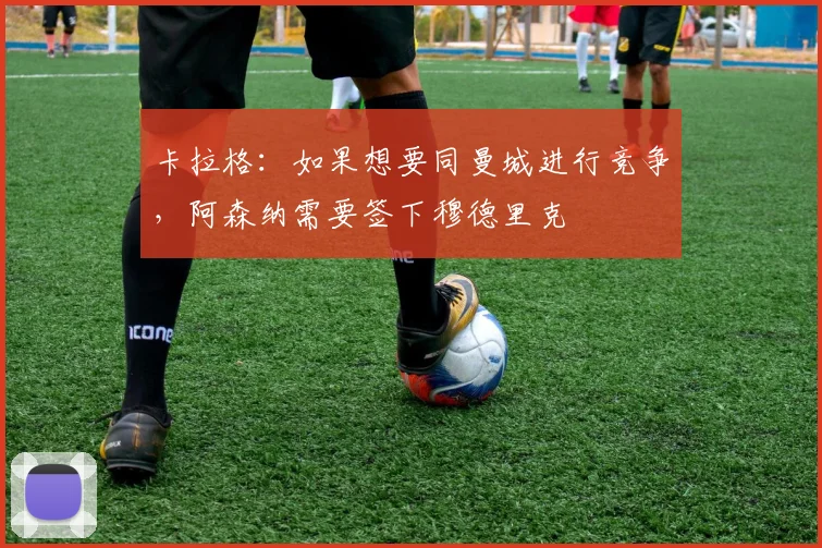 卡拉格：如果想要同曼城进行竞争，阿森纳需要签下穆德里克
