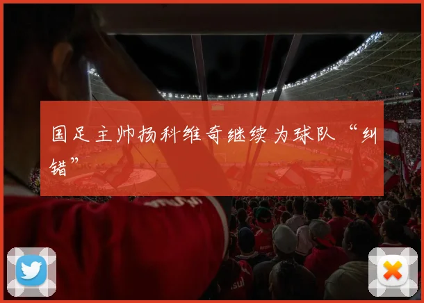 国足主帅扬科维奇继续为球队“纠错”