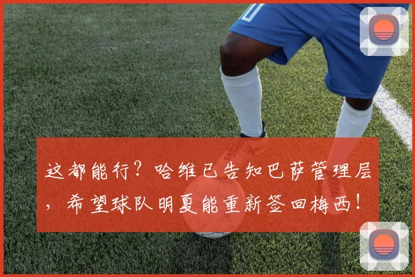 这都能行？哈维已告知巴萨管理层，希望球队明夏能重新签回梅西！