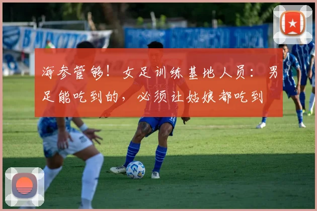 海参管够！女足训练基地人员：男足能吃到的，必须让姑娘都吃到