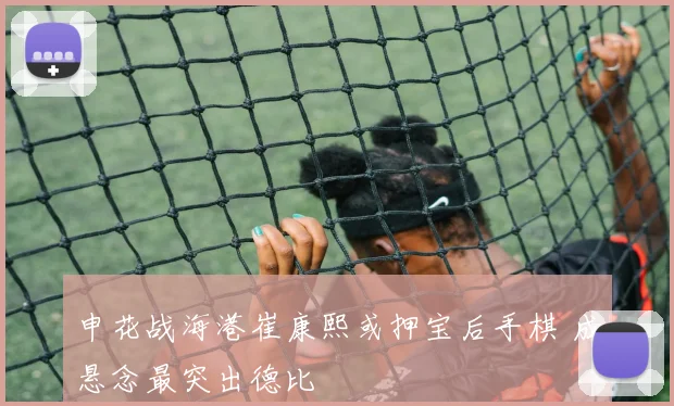 申花战海港崔康熙或押宝后手棋 成悬念最突出德比