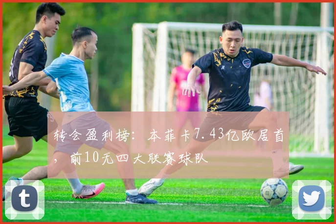 转会盈利榜：本菲卡7.43亿欧居首，前10无四大联赛球队
