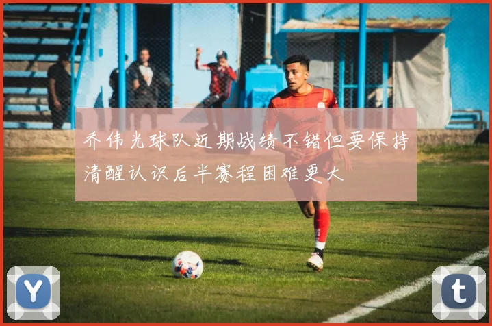 乔伟光球队近期战绩不错但要保持清醒认识后半赛程困难更大