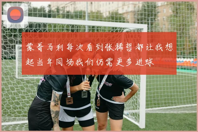 蒙哥马利每次看到张稀哲都让我想起当年同场我们仍需更多进球