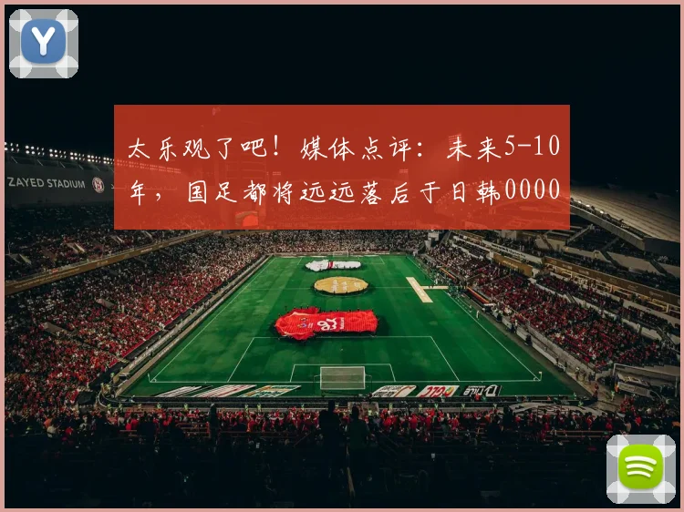 太乐观了吧！媒体点评：未来5-10年，国足都将远远落后于日韩0000644