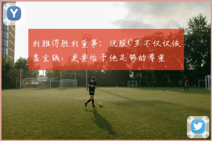利雅得胜利董事：说服C罗不仅仅依靠金钱，更要给予他足够的尊重