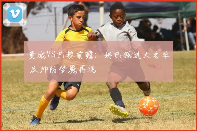 曼城VS巴黎前瞻：姆巴佩进大名单 瓜帅防梦魇再现