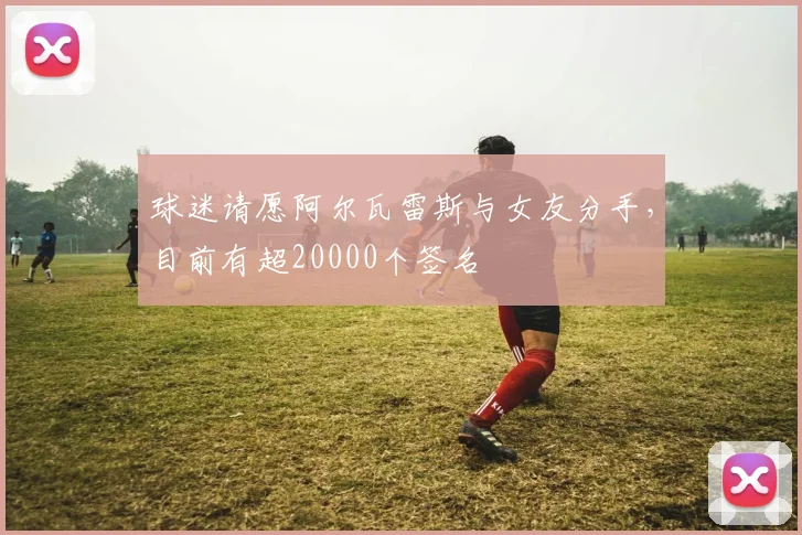 球迷请愿阿尔瓦雷斯与女友分手，目前有超20000个签名