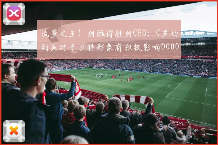 流量之王！利雅得胜利CEO：C罗的到来对于沙特形象有积极影响0000644