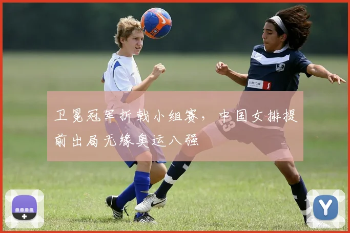卫冕冠军折戟小组赛，中国女排提前出局无缘奥运八强