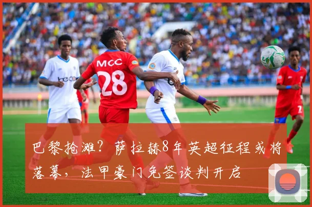 巴黎抢滩？萨拉赫8年英超征程或将落幕，法甲豪门免签谈判开启