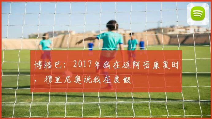 博格巴：2017年我在迈阿密康复时，穆里尼奥说我在度假