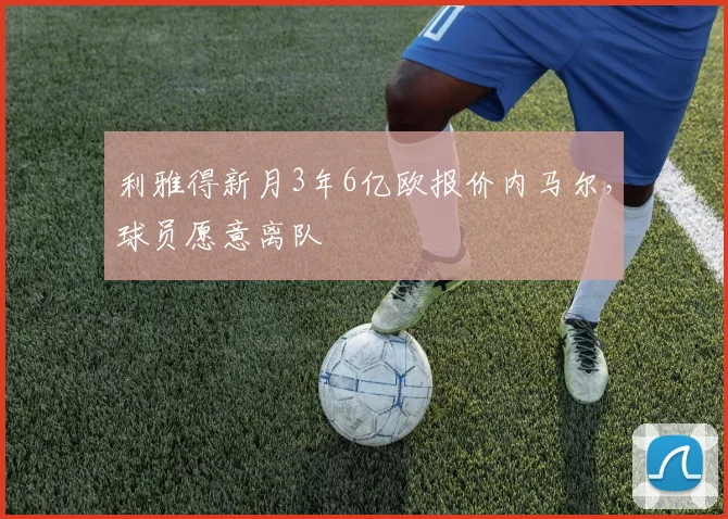 利雅得新月3年6亿欧报价内马尔，球员愿意离队