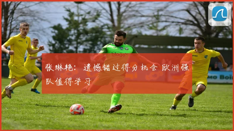张琳艳：遗憾错过得分机会 欧洲强队值得学习