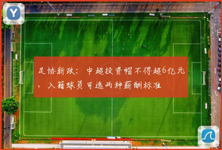 足协新政：中超投资帽不得超6亿元，入籍球员可选两种薪酬标准