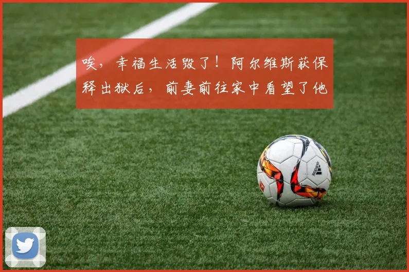 唉，幸福生活毁了！阿尔维斯获保释出狱后，前妻前往家中看望了他