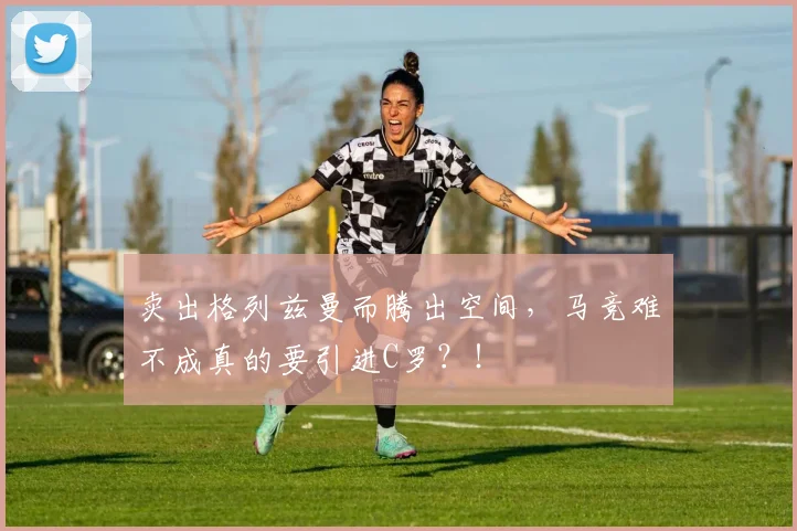 卖出格列兹曼而腾出空间，马竞难不成真的要引进C罗？！